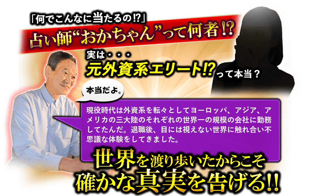 「何でこんなに当たるの!?」占い師“おかちゃん”って何者!?　実は…元外資系エリート!?って本当？　本当だよ。　現役時代は外資系を転々としてヨーロッパ、アジア、アメリカの三大陸のそれぞれの世界一の規模の会社に勤務してたんだ。退職後、目には視えない世界に触れ合い不思議な体験をしてきました。　世界を渡り歩いたからこそ確かな真実を告げる!!